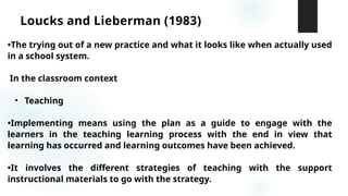 Loucks and Lieberman (1983)
•The trying out of a new practice and what it looks like when actually used
in a school system.
In the classroom context
• Teaching
•Implementing means using the plan as a guide to engage with the
learners in the teaching learning process with the end in view that
learning has occurred and learning outcomes have been achieved.
•It involves the different strategies of teaching with the support
instructional materials to go with the strategy.
 