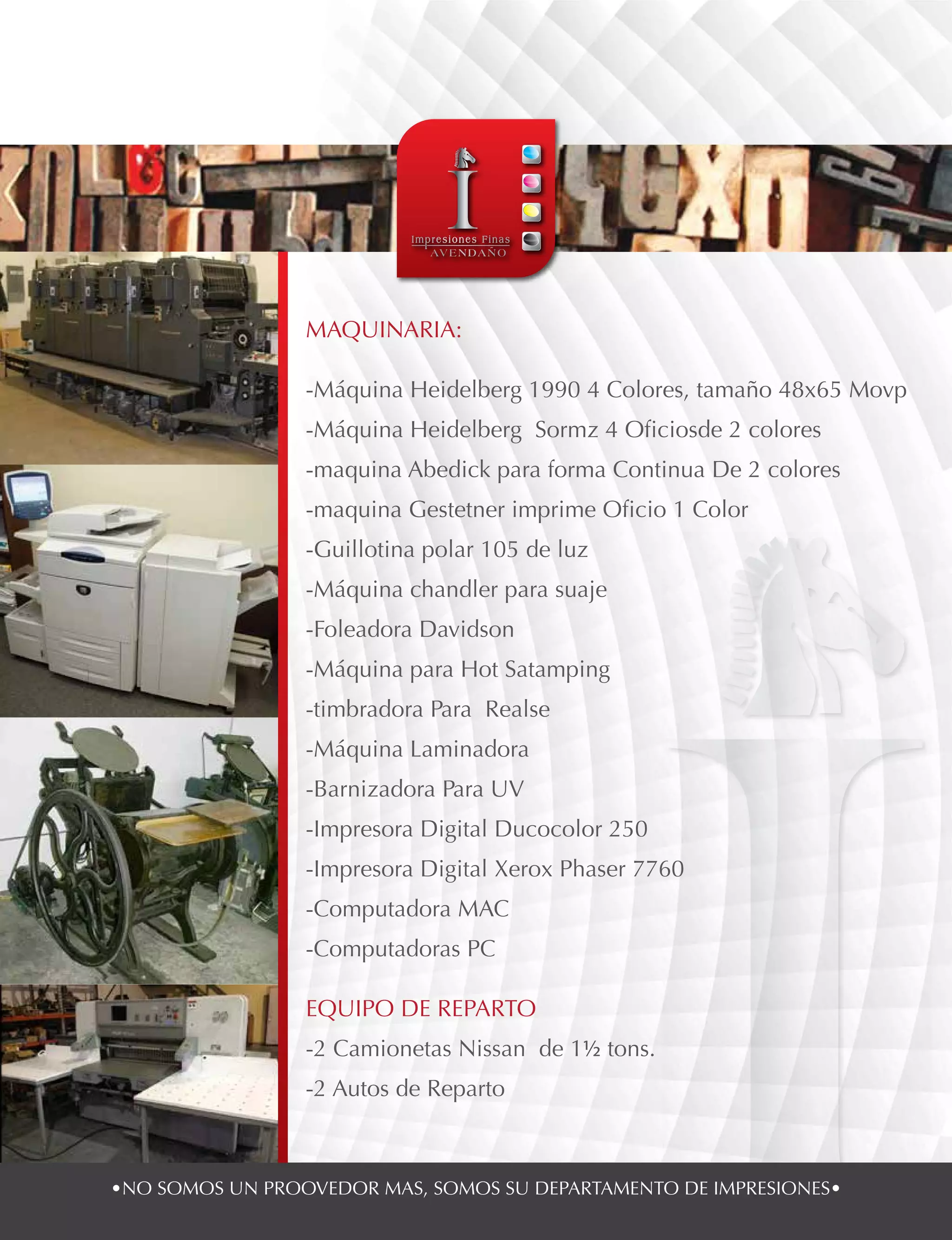 •NO SOMOS UN PROOVEDOR MAS, SOMOS SU DEPARTAMENTO DE IMPRESIONES•
MAQUINARIA:
-Máquina Heidelberg 1990 4 Colores, tamaño 48x65 Movp
-Máquina Heidelberg Sormz 4 Oficiosde 2 colores
-maquina Abedick para forma Continua De 2 colores
-maquina Gestetner imprime Oficio 1 Color
-Guillotina polar 105 de luz
-Máquina chandler para suaje
-Foleadora Davidson
-Máquina para Hot Satamping
-timbradora Para Realse
-Máquina Laminadora
-Barnizadora Para UV
-Impresora Digital Ducocolor 250
-Impresora Digital Xerox Phaser 7760
-Computadora MAC
-Computadoras PC
EQUIPO DE REPARTO
-2 Camionetas Nissan de 1½ tons.
-2 Autos de Reparto
 