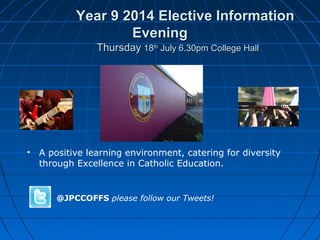 Year 9 2014 Elective InformationYear 9 2014 Elective Information
EveningEvening
ThursdayThursday 1818thth
July 6.30pm College HallJuly 6.30pm College Hall
• A positive learning environment, catering for diversity
through Excellence in Catholic Education.
@JPCCOFFS please follow our Tweets!
 