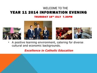 WELCOME TO THE
YEAR 11 2014 INFORMATION EVENING
THURSDAY 18TH
JULY 7.30PM
• A positive learning environment, catering for diverse
cultural and economic backgrounds.
Excellence in Catholic Education
 