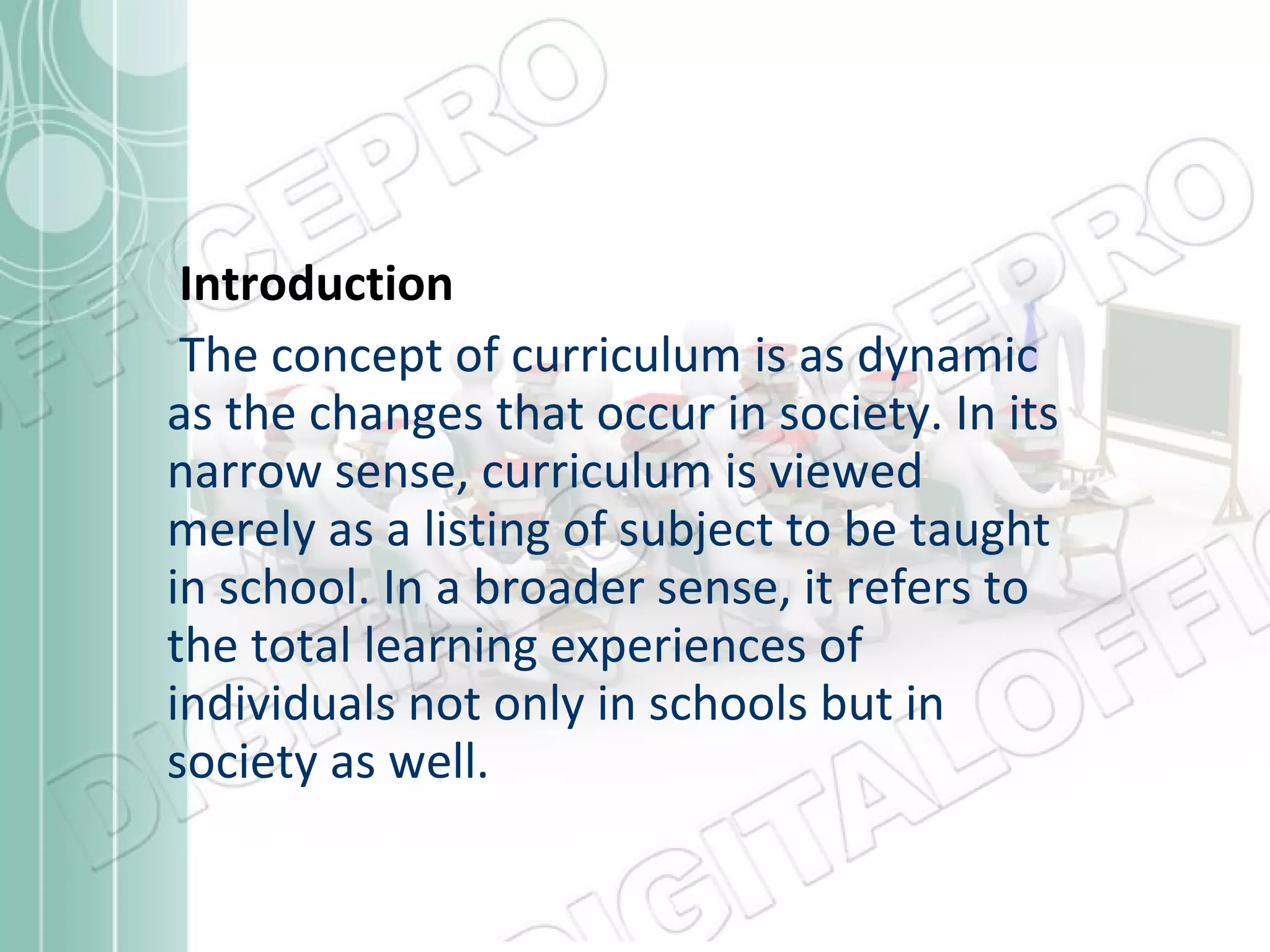 Introduction
The concept of curriculum is as dynamic
as the changes that occur in society. In its
narrow sense, curriculum is viewed
merely as a listing of subject to be taught
in school. In a broader sense, it refers to
the total learning experiences of
individuals not only in schools but in
society as well.

 