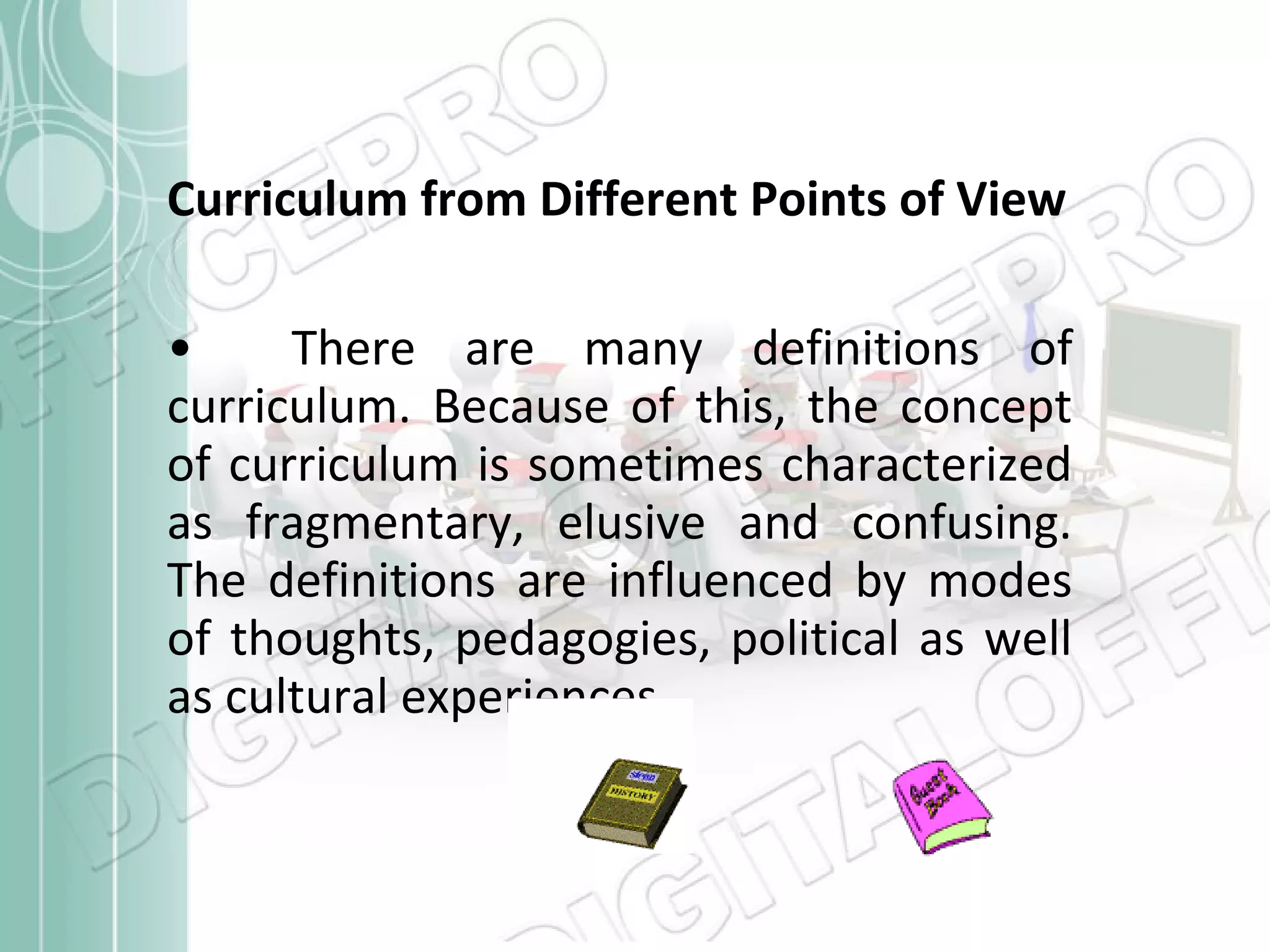 Curriculum from Different Points of View
•
There are many definitions of
curriculum. Because of this, the concept
of curriculum is sometimes characterized
as fragmentary, elusive and confusing.
The definitions are influenced by modes
of thoughts, pedagogies, political as well
as cultural experiences

 