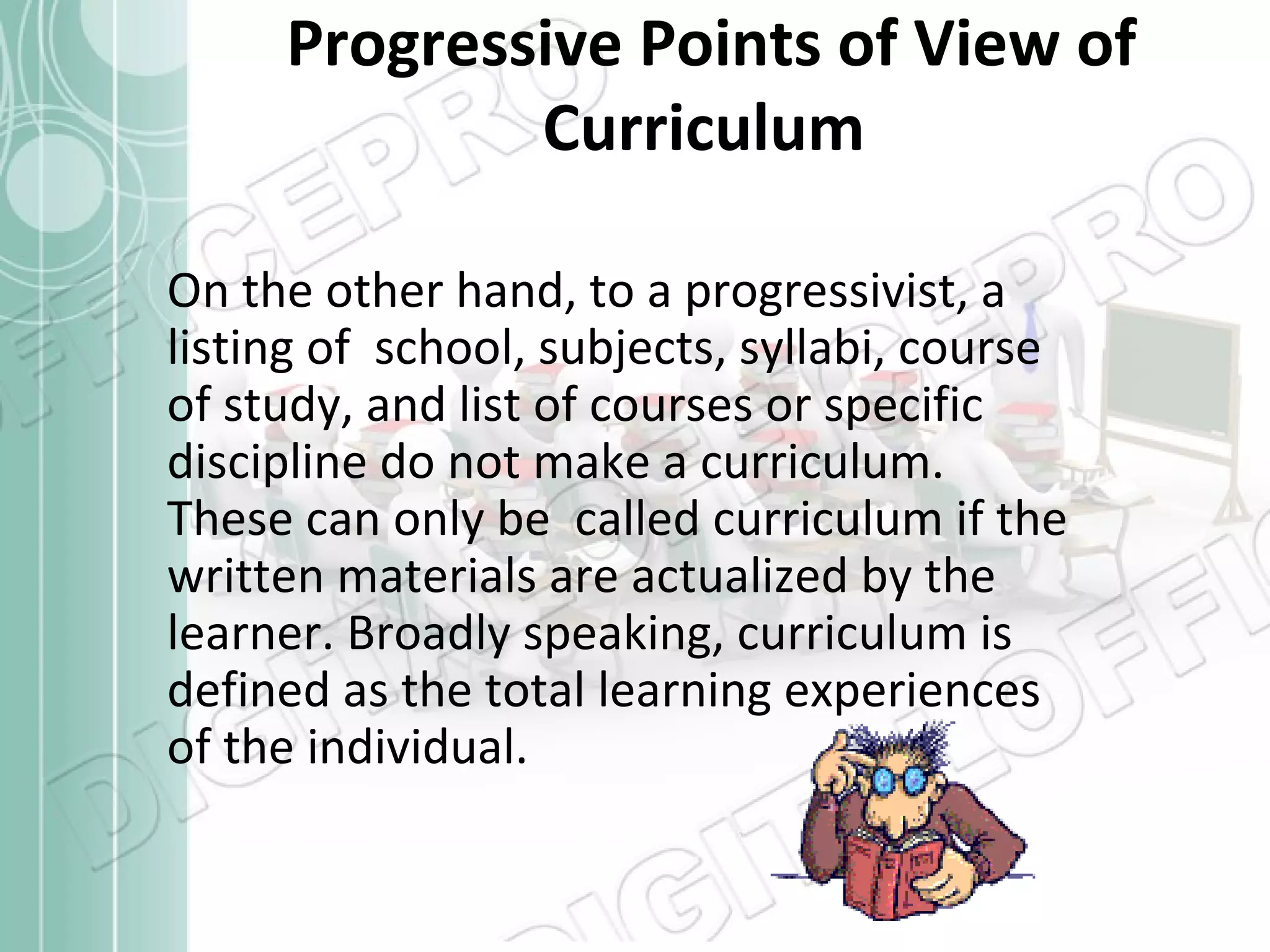 Progressive Points of View of
Curriculum
On the other hand, to a progressivist, a
listing of school, subjects, syllabi, course
of study, and list of courses or specific
discipline do not make a curriculum.
These can only be called curriculum if the
written materials are actualized by the
learner. Broadly speaking, curriculum is
defined as the total learning experiences
of the individual.

 