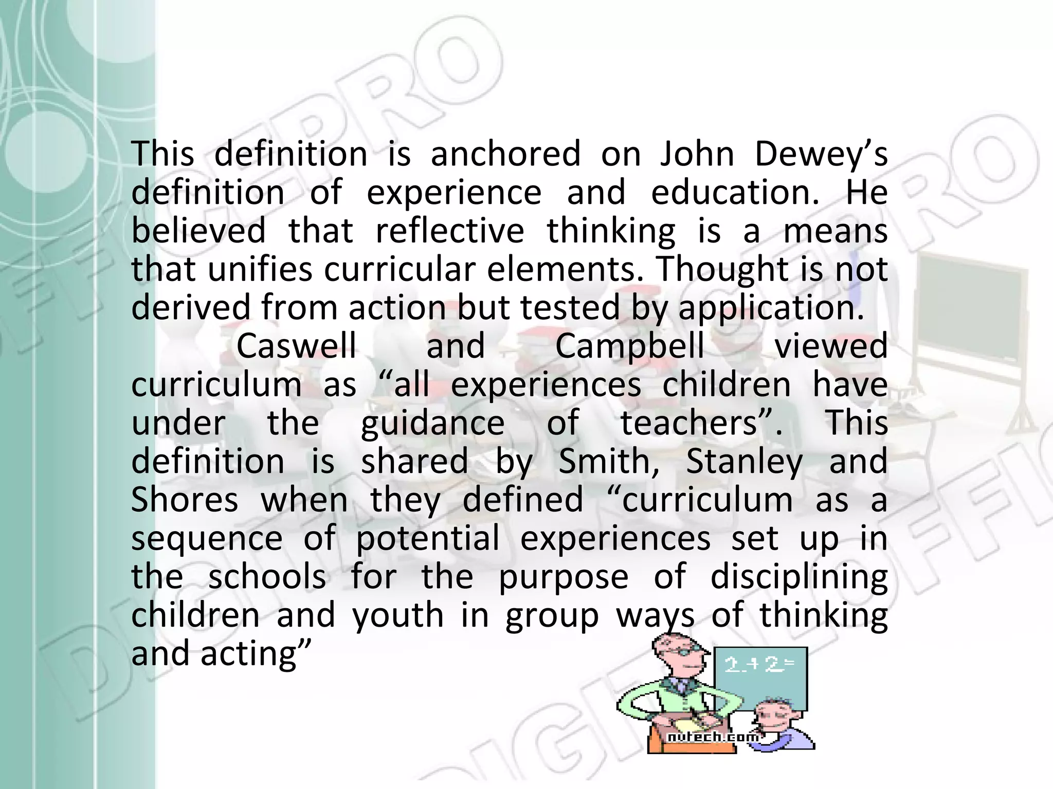 This definition is anchored on John Dewey’s
definition of experience and education. He
believed that reflective thinking is a means
that unifies curricular elements. Thought is not
derived from action but tested by application.
Caswell
and
Campbell
viewed
curriculum as “all experiences children have
under the guidance of teachers”. This
definition is shared by Smith, Stanley and
Shores when they defined “curriculum as a
sequence of potential experiences set up in
the schools for the purpose of disciplining
children and youth in group ways of thinking
and acting”

 