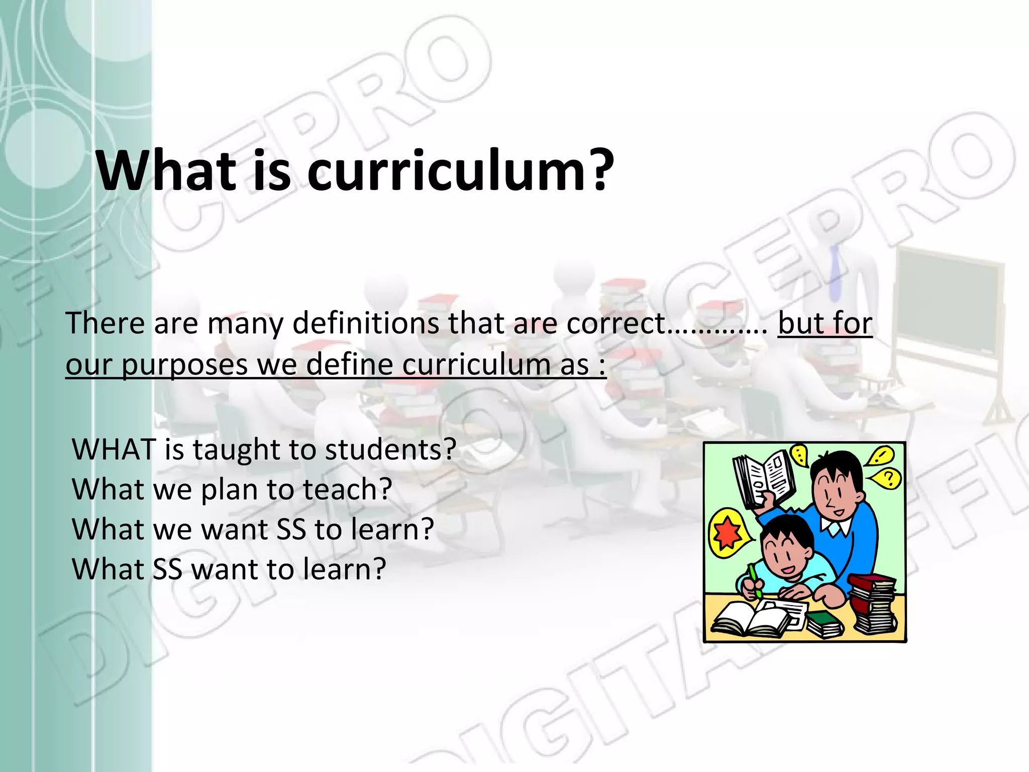 What is curriculum?
There are many definitions that are correct…………. but for
our purposes we define curriculum as :
WHAT is taught to students?
What we plan to teach?
What we want SS to learn?
What SS want to learn?

 