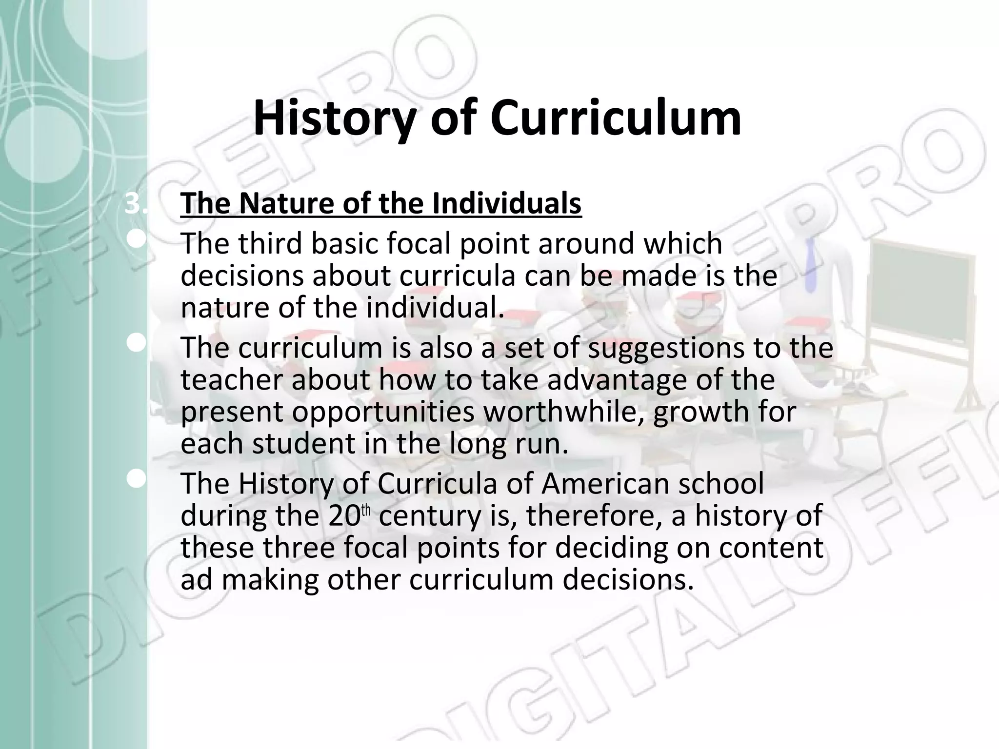 History of Curriculum
3. The Nature of the Individuals
 The third basic focal point around which
decisions about curricula can be made is the
nature of the individual.
 The curriculum is also a set of suggestions to the
teacher about how to take advantage of the
present opportunities worthwhile, growth for
each student in the long run.
 The History of Curricula of American school
during the 20th century is, therefore, a history of
these three focal points for deciding on content
ad making other curriculum decisions.

 