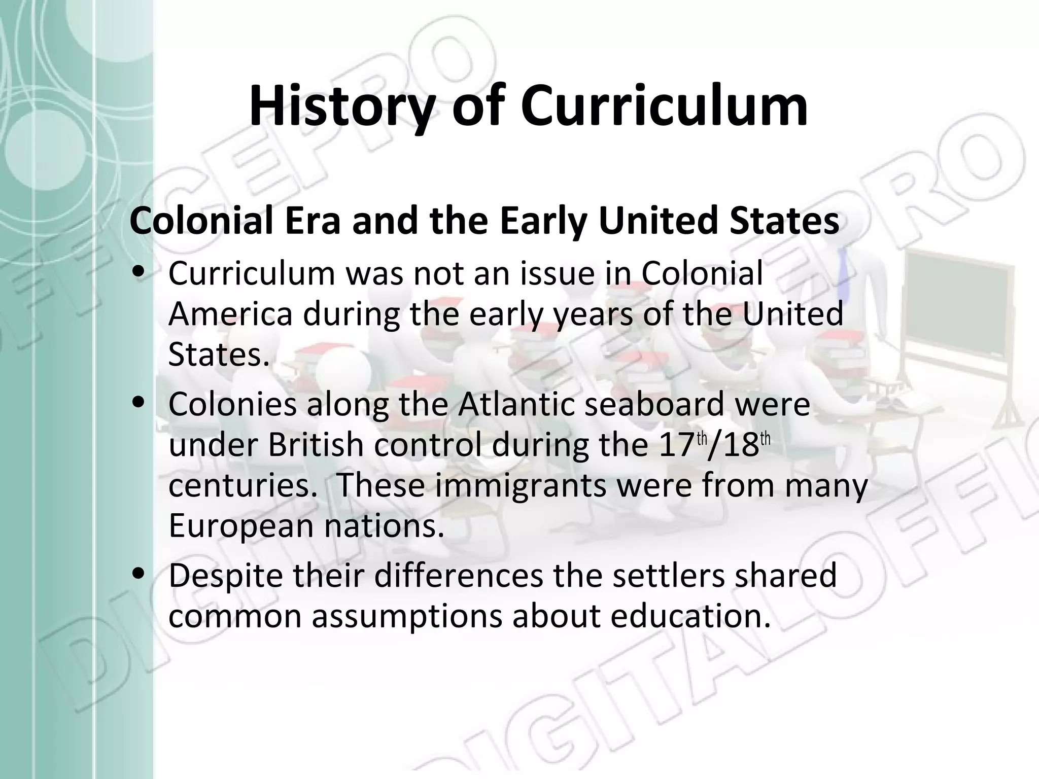 History of Curriculum
Colonial Era and the Early United States
• Curriculum was not an issue in Colonial
America during the early years of the United
States.
• Colonies along the Atlantic seaboard were
under British control during the 17th/18th
centuries. These immigrants were from many
European nations.
• Despite their differences the settlers shared
common assumptions about education.

 