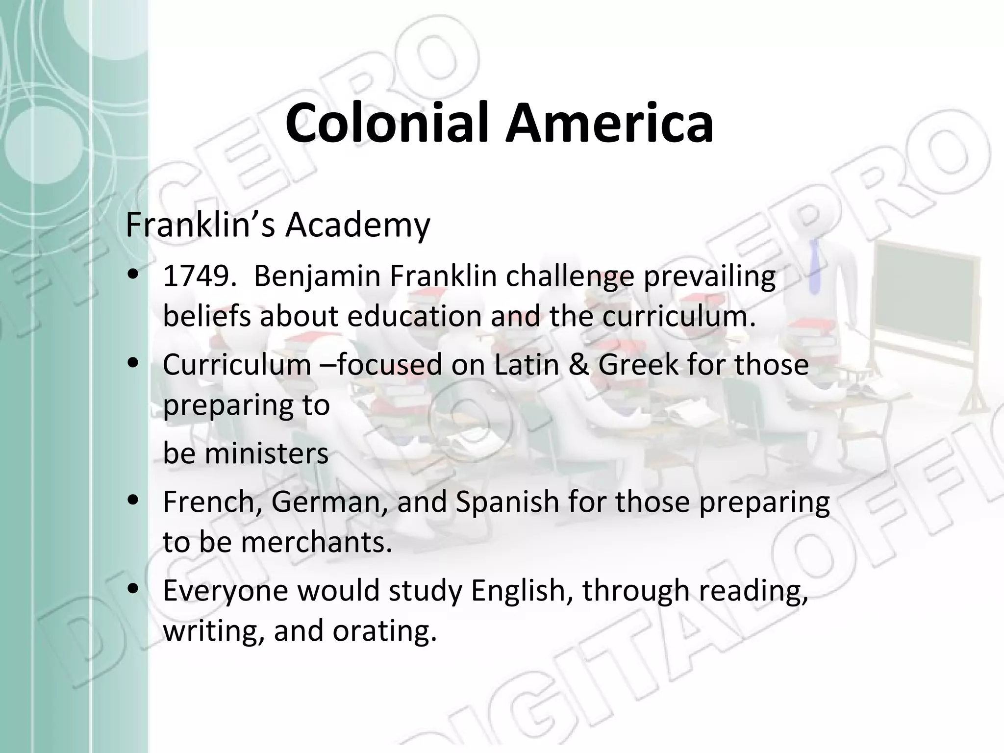 Colonial America
Franklin’s Academy
• 1749. Benjamin Franklin challenge prevailing
beliefs about education and the curriculum.
• Curriculum –focused on Latin & Greek for those
preparing to
be ministers
• French, German, and Spanish for those preparing
to be merchants.
• Everyone would study English, through reading,
writing, and orating.

 