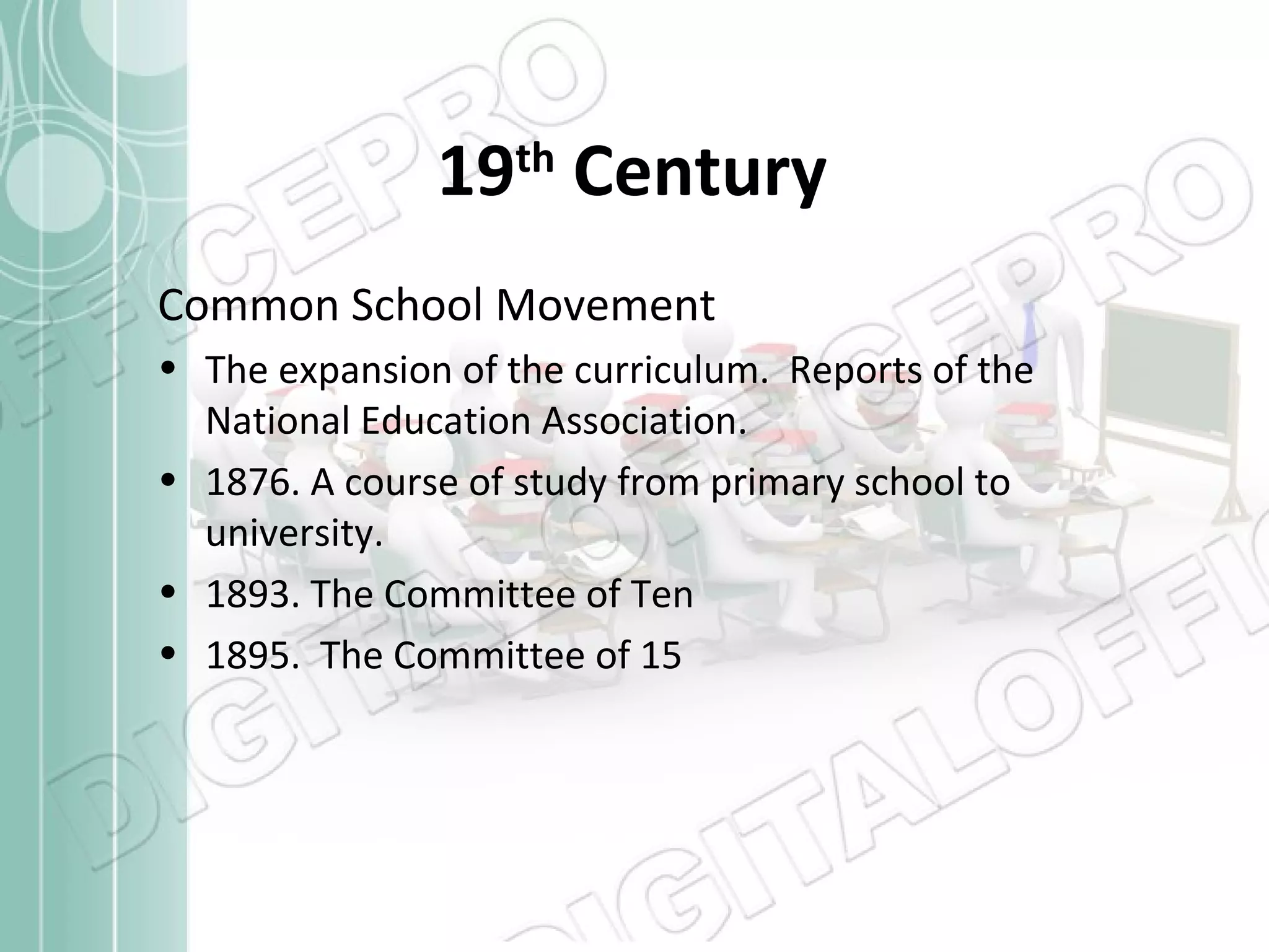 19th Century
Common School Movement
• The expansion of the curriculum. Reports of the
National Education Association.
• 1876. A course of study from primary school to
university.
• 1893. The Committee of Ten
• 1895. The Committee of 15

 
