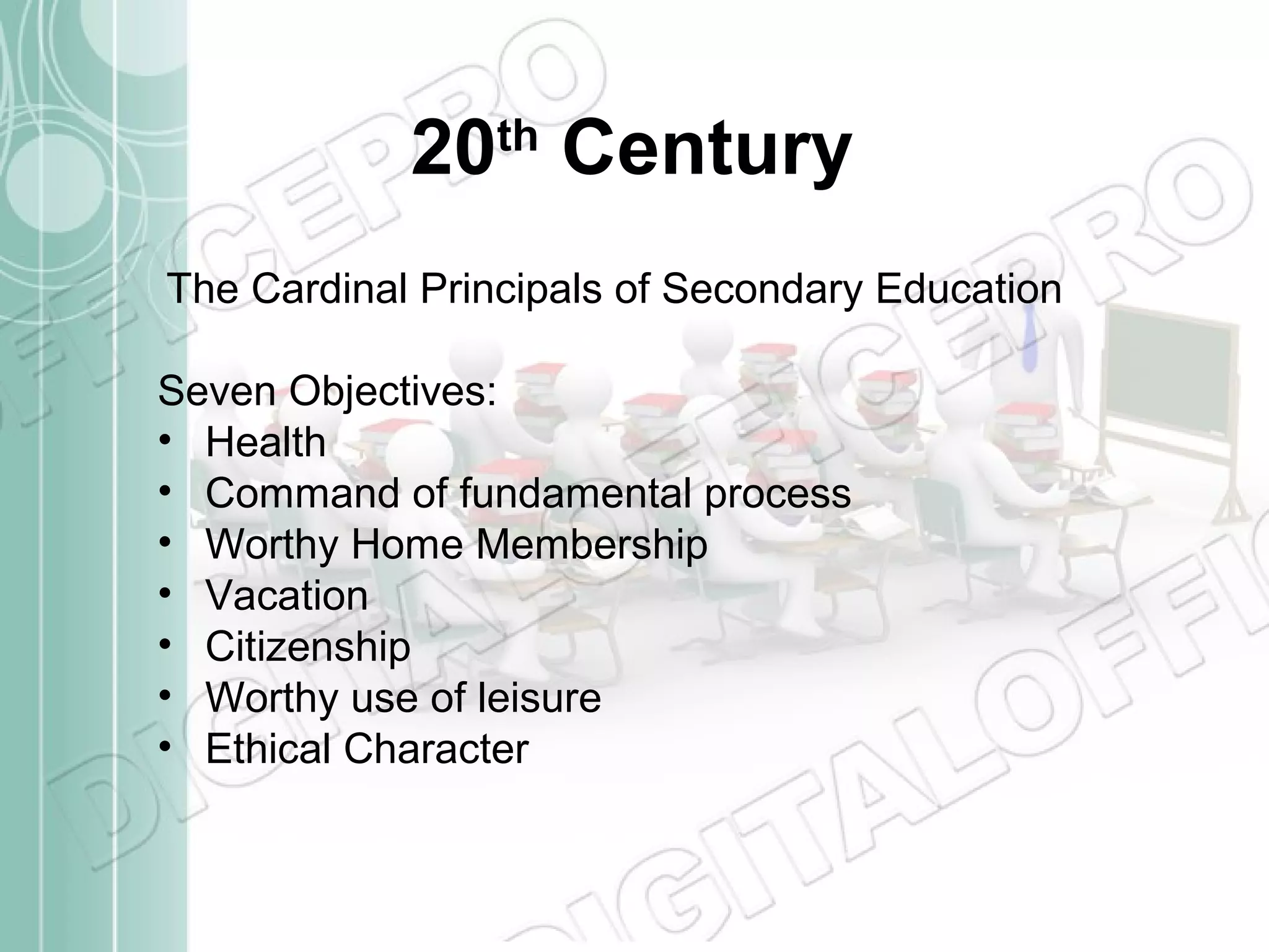 20th Century
The Cardinal Principals of Secondary Education
Seven Objectives:
• Health
• Command of fundamental process
• Worthy Home Membership
• Vacation
• Citizenship
• Worthy use of leisure
• Ethical Character

 