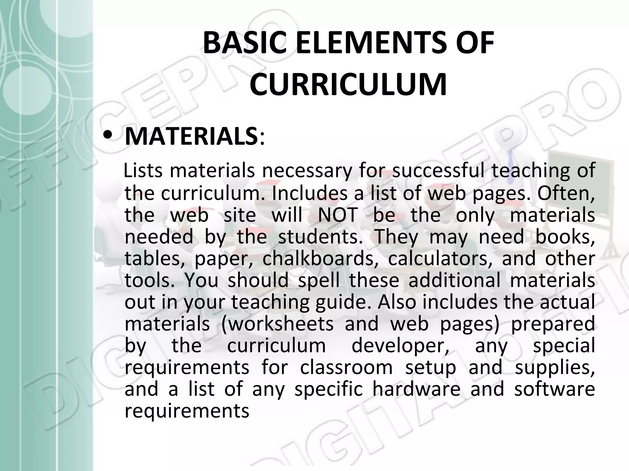 BASIC ELEMENTS OF
CURRICULUM
• MATERIALS:
Lists materials necessary for successful teaching of
the curriculum. Includes a list of web pages. Often,
the web site will NOT be the only materials
needed by the students. They may need books,
tables, paper, chalkboards, calculators, and other
tools. You should spell these additional materials
out in your teaching guide. Also includes the actual
materials (worksheets and web pages) prepared
by the curriculum developer, any special
requirements for classroom setup and supplies,
and a list of any specific hardware and software
requirements

 