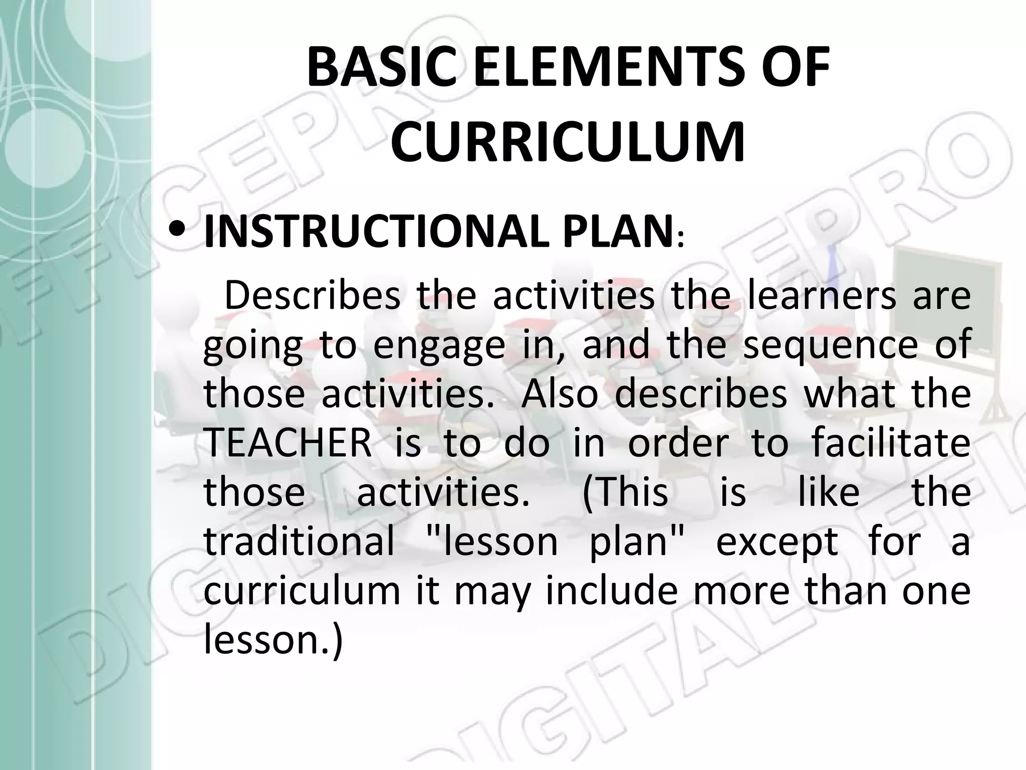 BASIC ELEMENTS OF
CURRICULUM
• INSTRUCTIONAL PLAN:
Describes the activities the learners are
going to engage in, and the sequence of
those activities. Also describes what the
TEACHER is to do in order to facilitate
those activities. (This is like the
traditional "lesson plan" except for a
curriculum it may include more than one
lesson.)

 