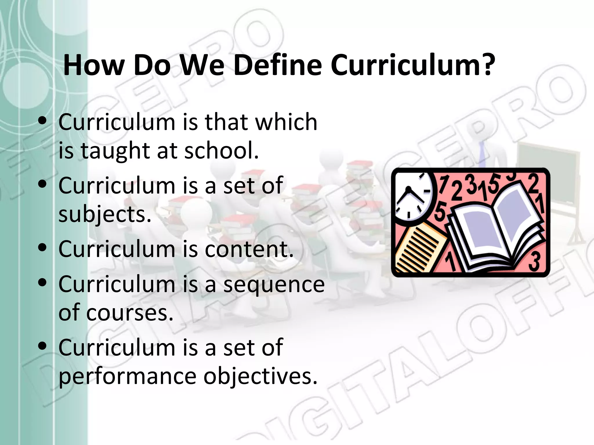 How Do We Define Curriculum?
• Curriculum is that which
is taught at school.
• Curriculum is a set of
subjects.
• Curriculum is content.
• Curriculum is a sequence
of courses.
• Curriculum is a set of
performance objectives.

 
