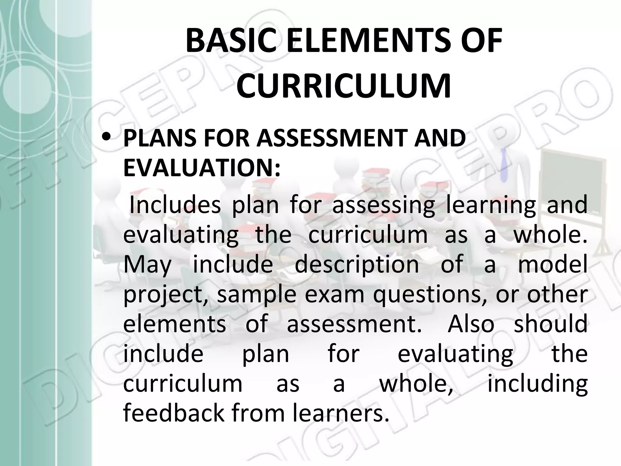 BASIC ELEMENTS OF
CURRICULUM
• PLANS FOR ASSESSMENT AND
EVALUATION:
Includes plan for assessing learning and
evaluating the curriculum as a whole.
May include description of a model
project, sample exam questions, or other
elements of assessment. Also should
include plan for evaluating the
curriculum as a whole, including
feedback from learners.

 