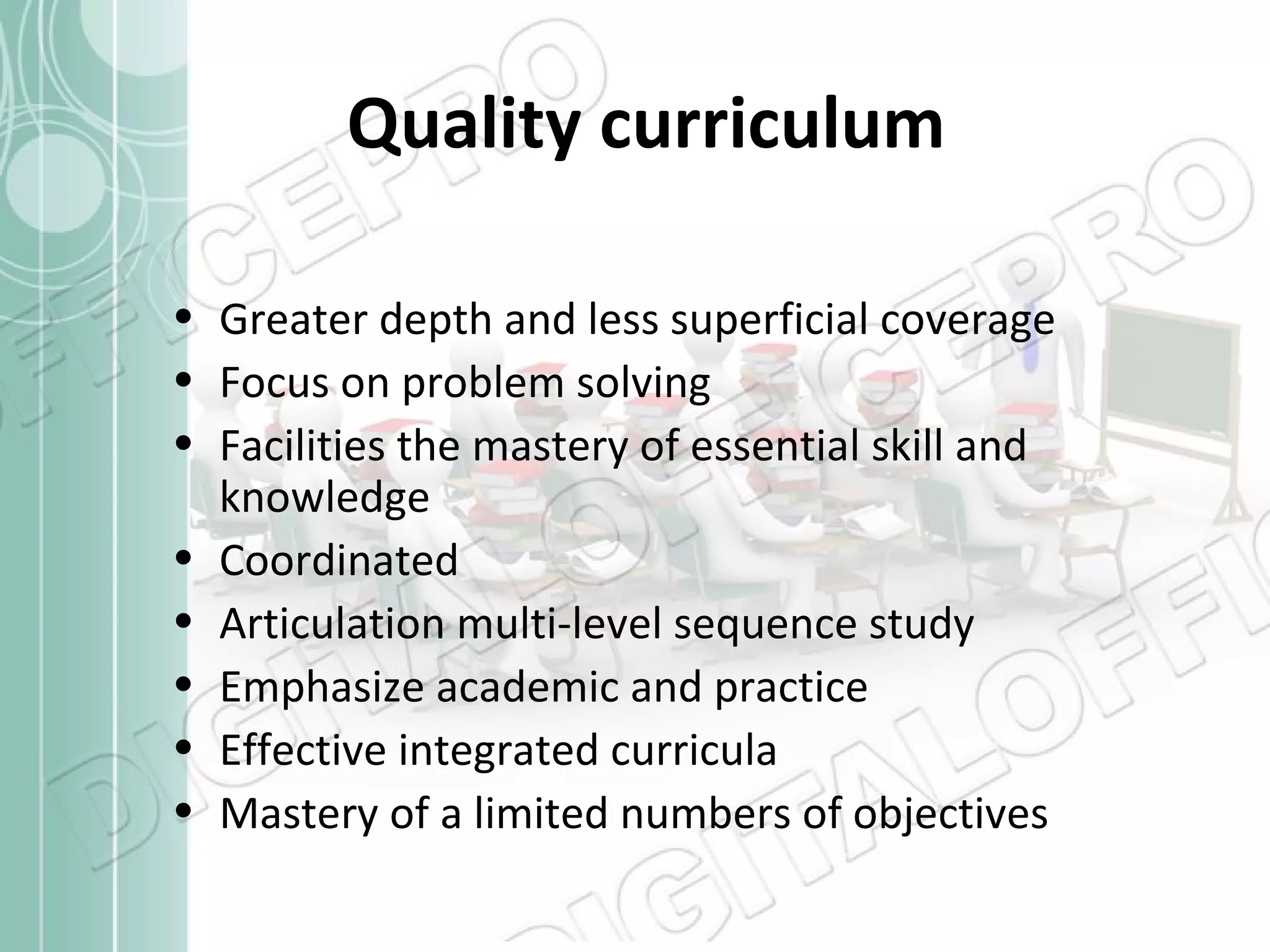 Quality curriculum
• Greater depth and less superficial coverage
• Focus on problem solving
• Facilities the mastery of essential skill and
knowledge
• Coordinated
• Articulation multi-level sequence study
• Emphasize academic and practice
• Effective integrated curricula
• Mastery of a limited numbers of objectives

 
