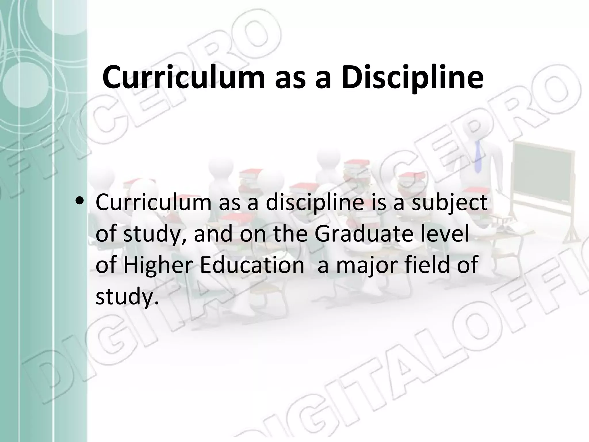 Curriculum as a Discipline
• Curriculum as a discipline is a subject
of study, and on the Graduate level
of Higher Education a major field of
study.

 