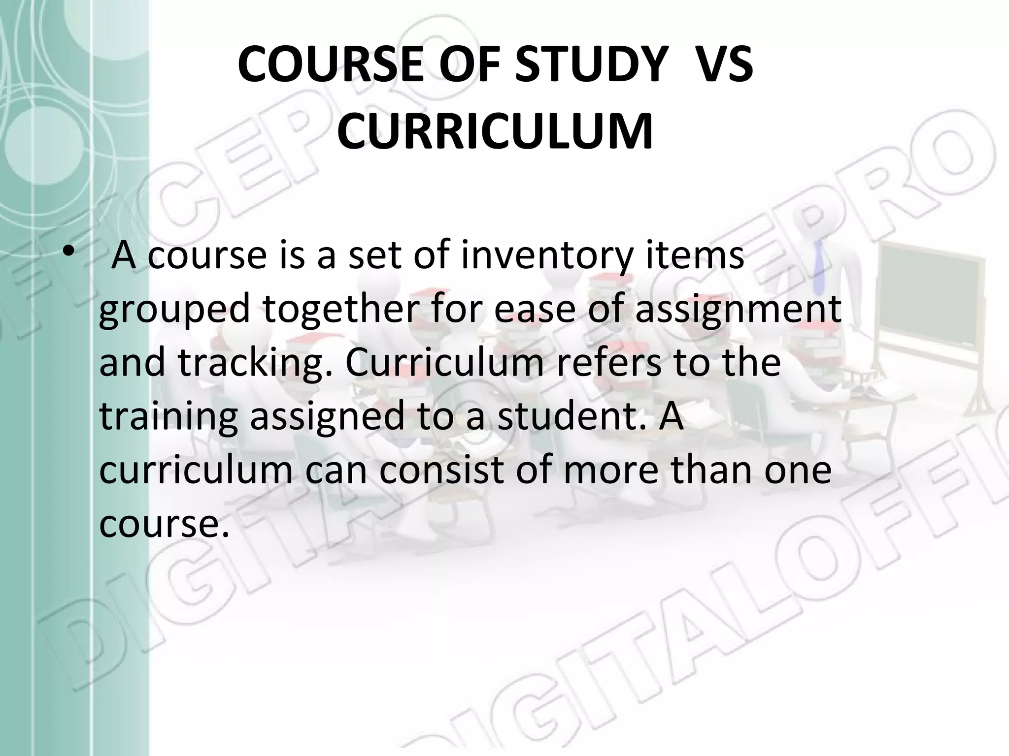 COURSE OF STUDY VS
CURRICULUM
• A course is a set of inventory items
grouped together for ease of assignment
and tracking. Curriculum refers to the
training assigned to a student. A
curriculum can consist of more than one
course.

 