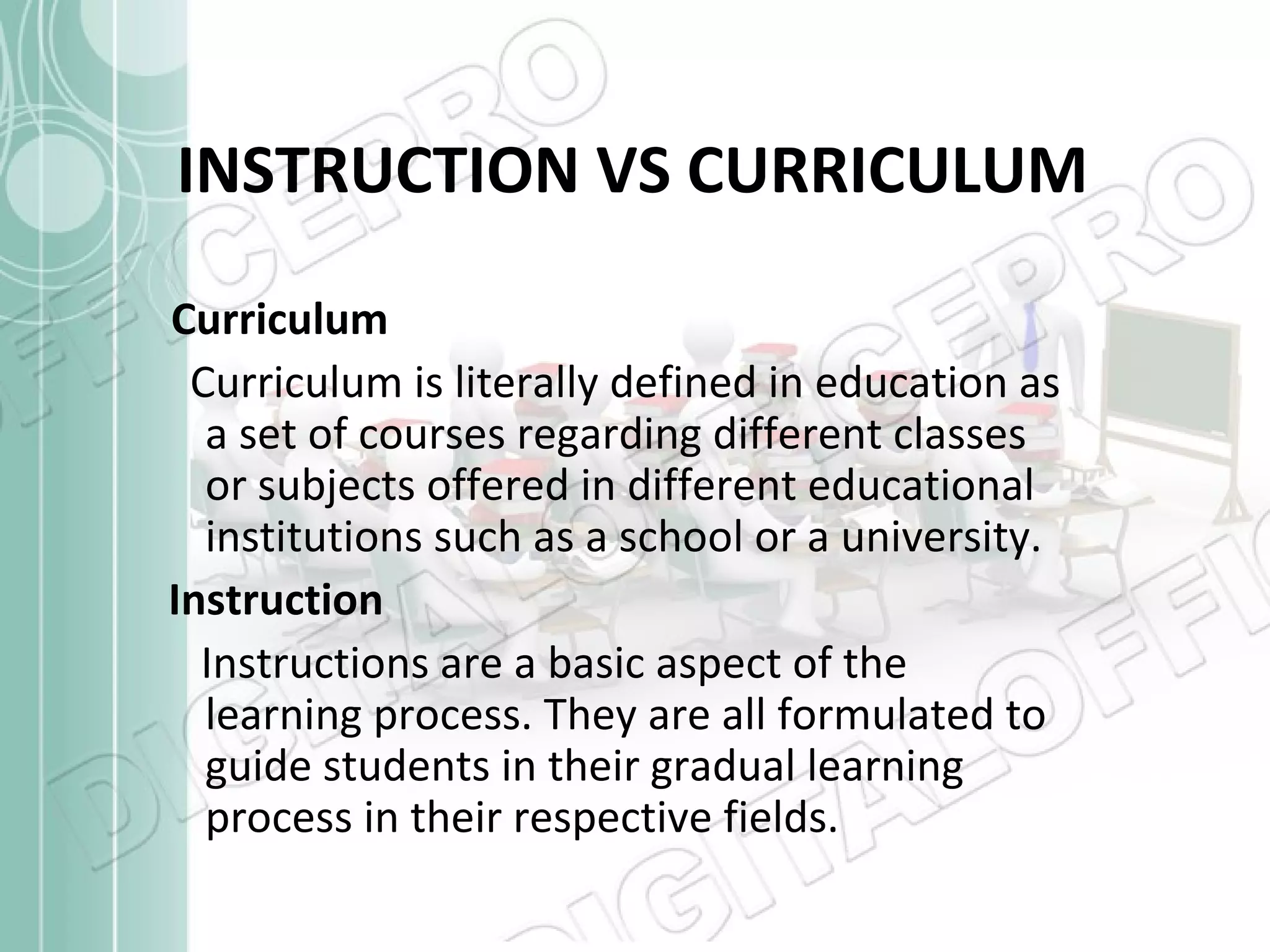 INSTRUCTION VS CURRICULUM
Curriculum
Curriculum is literally defined in education as
a set of courses regarding different classes
or subjects offered in different educational
institutions such as a school or a university.
Instruction
Instructions are a basic aspect of the
learning process. They are all formulated to
guide students in their gradual learning
process in their respective fields.

 