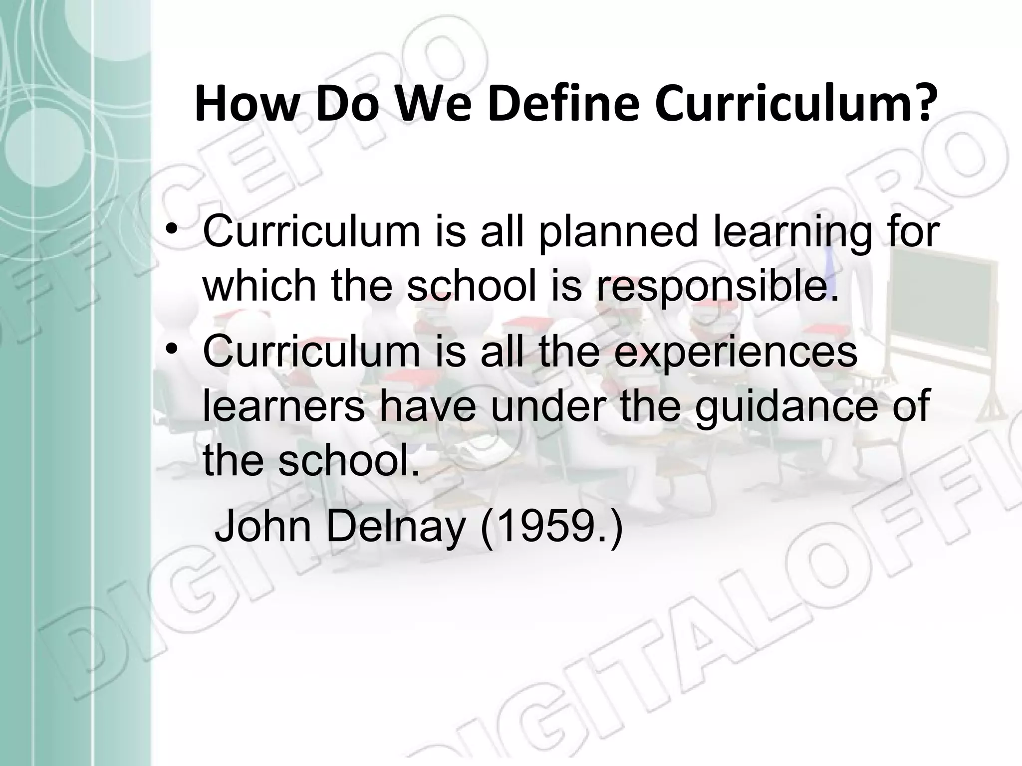 How Do We Define Curriculum?
• Curriculum is all planned learning for
which the school is responsible.
• Curriculum is all the experiences
learners have under the guidance of
the school.
John Delnay (1959.)

 