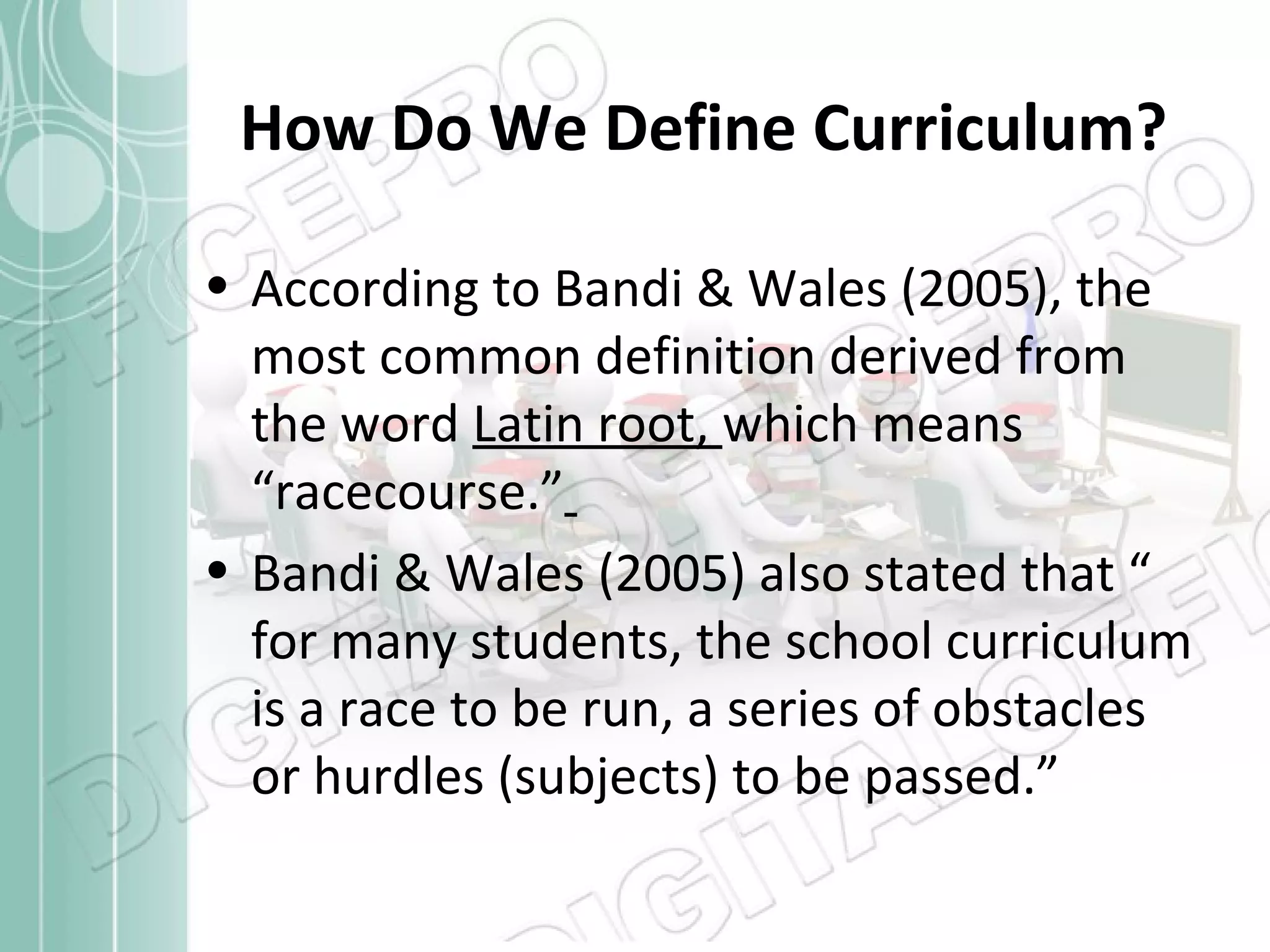 How Do We Define Curriculum?
• According to Bandi & Wales (2005), the
most common definition derived from
the word Latin root, which means
“racecourse.”
• Bandi & Wales (2005) also stated that “
for many students, the school curriculum
is a race to be run, a series of obstacles
or hurdles (subjects) to be passed.”

 