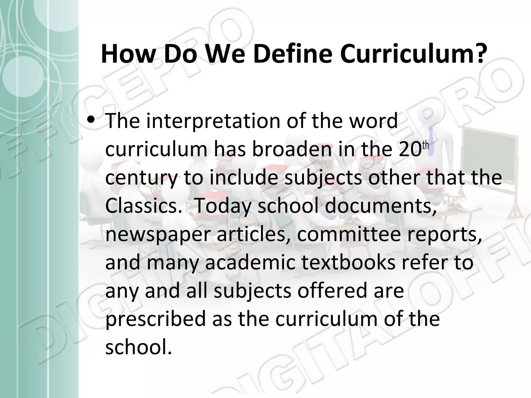 How Do We Define Curriculum?
• The interpretation of the word
curriculum has broaden in the 20th
century to include subjects other that the
Classics. Today school documents,
newspaper articles, committee reports,
and many academic textbooks refer to
any and all subjects offered are
prescribed as the curriculum of the
school.

 