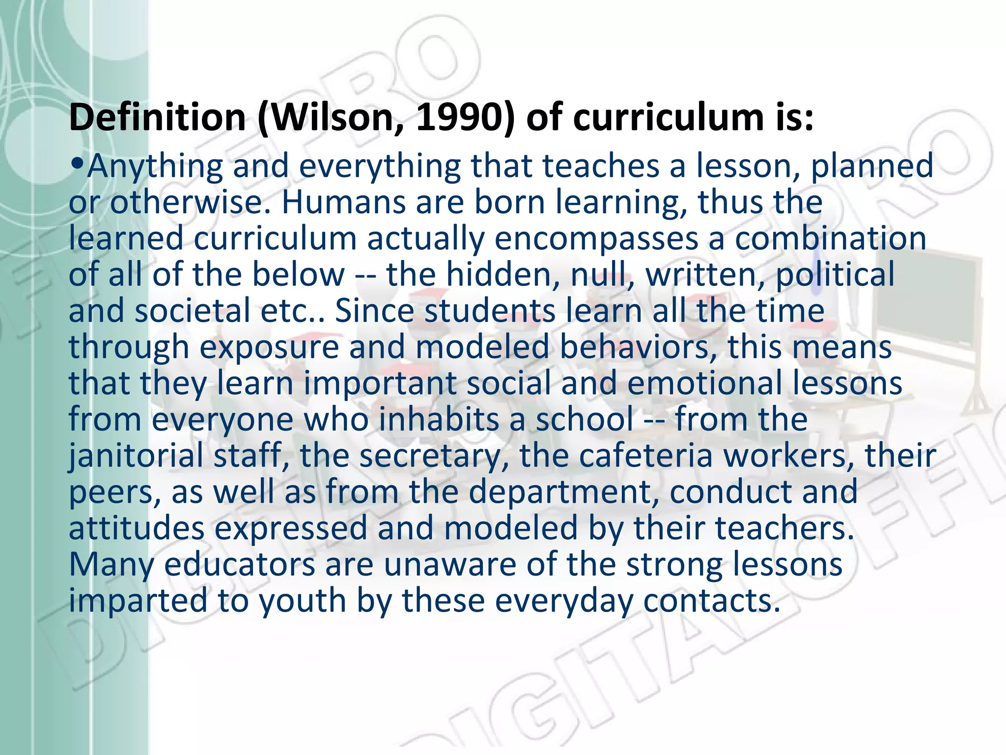 Definition (Wilson, 1990) of curriculum is:

•Anything and everything that teaches a lesson, planned
or otherwise. Humans are born learning, thus the
learned curriculum actually encompasses a combination
of all of the below -- the hidden, null, written, political
and societal etc.. Since students learn all the time
through exposure and modeled behaviors, this means
that they learn important social and emotional lessons
from everyone who inhabits a school -- from the
janitorial staff, the secretary, the cafeteria workers, their
peers, as well as from the department, conduct and
attitudes expressed and modeled by their teachers.
Many educators are unaware of the strong lessons
imparted to youth by these everyday contacts.

 