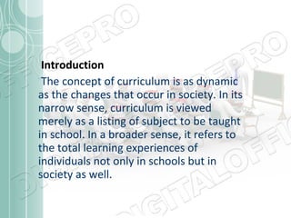 Introduction
The concept of curriculum is as dynamic
as the changes that occur in society. In its
narrow sense, curriculum is viewed
merely as a listing of subject to be taught
in school. In a broader sense, it refers to
the total learning experiences of
individuals not only in schools but in
society as well.

 