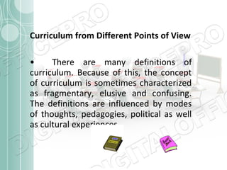 Curriculum from Different Points of View
•
There are many definitions of
curriculum. Because of this, the concept
of curriculum is sometimes characterized
as fragmentary, elusive and confusing.
The definitions are influenced by modes
of thoughts, pedagogies, political as well
as cultural experiences

 
