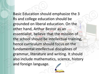 Basic Education should emphasize the 3
Rs and college education should be
grounded on liberal education. On the
other hand, Arthur Bestor as an
essentialist, believe that the mission of
the school should be intellectual training,
hence curriculum should focus on the
fundamental intellectual disciplines of
grammar, literature and writing. It should
also include mathematics, science, history
and foreign language.

 