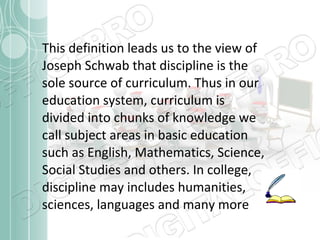 This definition leads us to the view of
Joseph Schwab that discipline is the
sole source of curriculum. Thus in our
education system, curriculum is
divided into chunks of knowledge we
call subject areas in basic education
such as English, Mathematics, Science,
Social Studies and others. In college,
discipline may includes humanities,
sciences, languages and many more

 
