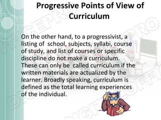 Progressive Points of View of
Curriculum
On the other hand, to a progressivist, a
listing of school, subjects, syllabi, course
of study, and list of courses or specific
discipline do not make a curriculum.
These can only be called curriculum if the
written materials are actualized by the
learner. Broadly speaking, curriculum is
defined as the total learning experiences
of the individual.

 
