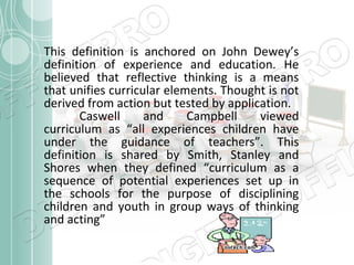 This definition is anchored on John Dewey’s
definition of experience and education. He
believed that reflective thinking is a means
that unifies curricular elements. Thought is not
derived from action but tested by application.
Caswell
and
Campbell
viewed
curriculum as “all experiences children have
under the guidance of teachers”. This
definition is shared by Smith, Stanley and
Shores when they defined “curriculum as a
sequence of potential experiences set up in
the schools for the purpose of disciplining
children and youth in group ways of thinking
and acting”

 