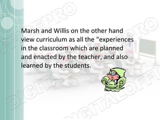 Marsh and Willis on the other hand
view curriculum as all the “experiences
in the classroom which are planned
and enacted by the teacher, and also
learned by the students.

 
