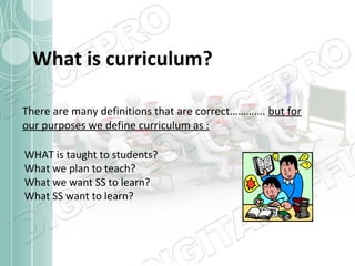 What is curriculum?
There are many definitions that are correct…………. but for
our purposes we define curriculum as :
WHAT is taught to students?
What we plan to teach?
What we want SS to learn?
What SS want to learn?

 
