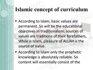 Islamic concept of curriculum
• According to Islam, basic values are
permanent. So will be the educational
objectives.In traditionalism, sources of
values are traditions of their forefathers,
While is Islam, pleasure of ALLAH is the
source of Value.
• According to Islam only the prophetic
knowledge is absolutely reliable. So
content will essentially consist of the

 