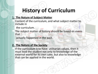 History of Curriculum
1. The Nature of Subject Matter
Content of the curriculum, and what subject matter to
include in
the curriculum.
The subject matter of history should be based on evens
that
actually happened in the past.
2. The Nature of the Society
If the curriculum is to have utilitarian values, then it
must lead the student not only to knowledge of the
external world for its own sake, but also to knowledge
that can be applied in the world.

 