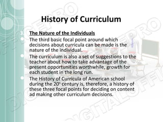 History of Curriculum
3. The Nature of the Individuals
 The third basic focal point around which
decisions about curricula can be made is the
nature of the individual.
 The curriculum is also a set of suggestions to the
teacher about how to take advantage of the
present opportunities worthwhile, growth for
each student in the long run.
 The History of Curricula of American school
during the 20th century is, therefore, a history of
these three focal points for deciding on content
ad making other curriculum decisions.

 