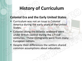 History of Curriculum
Colonial Era and the Early United States
• Curriculum was not an issue in Colonial
America during the early years of the United
States.
• Colonies along the Atlantic seaboard were
under British control during the 17th/18th
centuries. These immigrants were from many
European nations.
• Despite their differences the settlers shared
common assumptions about education.

 