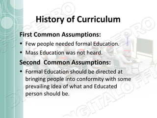 History of Curriculum
First Common Assumptions:
• Few people needed formal Education.
• Mass Education was not heard.

Second Common Assumptions:
• Formal Education should be directed at
bringing people into conformity with some
prevailing idea of what and Educated
person should be.

 