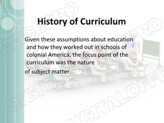 History of Curriculum
Given these assumptions about education
and how they worked out in schools of
colonial America, the focus point of the
curriculum was the nature
of subject matter.

 