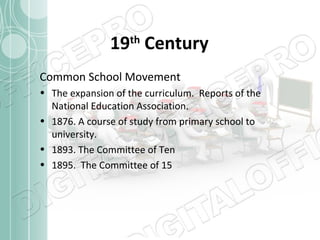 19th Century
Common School Movement
• The expansion of the curriculum. Reports of the
National Education Association.
• 1876. A course of study from primary school to
university.
• 1893. The Committee of Ten
• 1895. The Committee of 15

 
