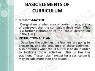 BASIC ELEMENTS OF
CURRICULUM
• SUBJECT-MATTER:
Designation of what area of content, facts, arena
of endeavor, that the curriculum deals with. (This
is a further elaboration of the "topic" description
in the Aim.)
• INSTRUCTIONAL PLAN:
Describes the activities the learners are going to
engage in, and the sequence of those activities.
Also describes what the TEACHER is to do in order
to facilitate those activities. (This is like the
traditional "lesson plan" except for a curriculum it
may include more than one lesson.)

 