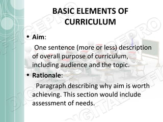 BASIC ELEMENTS OF
CURRICULUM
• Aim:
One sentence (more or less) description
of overall purpose of curriculum,
including audience and the topic.
• Rationale:
Paragraph describing why aim is worth
achieving. This section would include
assessment of needs.

 