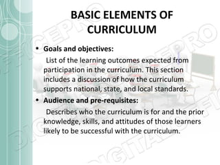 BASIC ELEMENTS OF
CURRICULUM
• Goals and objectives:
List of the learning outcomes expected from
participation in the curriculum. This section
includes a discussion of how the curriculum
supports national, state, and local standards.
• Audience and pre-requisites:
Describes who the curriculum is for and the prior
knowledge, skills, and attitudes of those learners
likely to be successful with the curriculum.

 