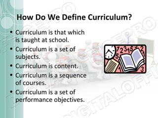 How Do We Define Curriculum?
• Curriculum is that which
is taught at school.
• Curriculum is a set of
subjects.
• Curriculum is content.
• Curriculum is a sequence
of courses.
• Curriculum is a set of
performance objectives.

 