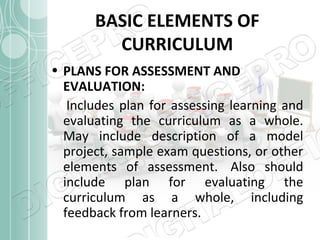 BASIC ELEMENTS OF
CURRICULUM
• PLANS FOR ASSESSMENT AND
EVALUATION:
Includes plan for assessing learning and
evaluating the curriculum as a whole.
May include description of a model
project, sample exam questions, or other
elements of assessment. Also should
include plan for evaluating the
curriculum as a whole, including
feedback from learners.

 