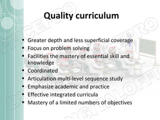 Quality curriculum
• Greater depth and less superficial coverage
• Focus on problem solving
• Facilities the mastery of essential skill and
knowledge
• Coordinated
• Articulation multi-level sequence study
• Emphasize academic and practice
• Effective integrated curricula
• Mastery of a limited numbers of objectives

 