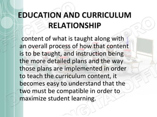 EDUCATION AND CURRICULUM
RELATIONSHIP
content of what is taught along with
an overall process of how that content
is to be taught, and instruction being
the more detailed plans and the way
those plans are implemented in order
to teach the curriculum content, it
becomes easy to understand that the
two must be compatible in order to
maximize student learning.

 