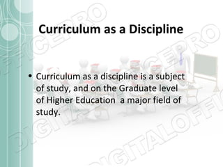 Curriculum as a Discipline
• Curriculum as a discipline is a subject
of study, and on the Graduate level
of Higher Education a major field of
study.

 