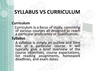 SYLLABUS VS CURRICULUM
Curriculum
Curriculum is a focus of study, consisting
of various courses all designed to reach
a particular proficiency or qualification.
Syllabus
A syllabus is simply an outline and time
line of a particular course. It will
typically give a brief overview of the
course objectives, course expectations,
list reading assignments, homework
deadlines, and exam dates.

 